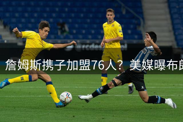 詹姆斯携子加盟76人？美媒曝布朗尼或随父转战费城
